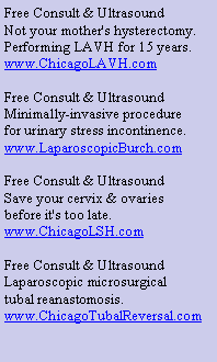 Text Box: Free Consult & UltrasoundNot your mother's hysterectomy.Performing LAVH for 15 years.www.ChicagoLAVH.comFree Consult & UltrasoundMinimally-invasive procedurefor urinary stress incontinence.www.LaparoscopicBurch.comFree Consult & UltrasoundSave your cervix & ovariesbefore it's too late.www.ChicagoLSH.comFree Consult & UltrasoundLaparoscopic microsurgicaltubal reanastomosis.www.ChicagoTubalReversal.com